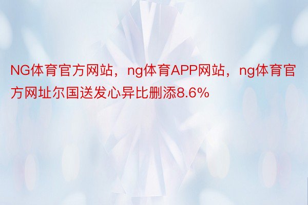 NG体育官方网站，ng体育APP网站，ng体育官方网址尔国送发心异比删添8.6%