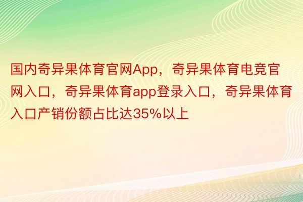 国内奇异果体育官网App，奇异果体育电竞官网入口，奇异果体育app登录入口，奇异果体育入口产销份额占比达35%以上