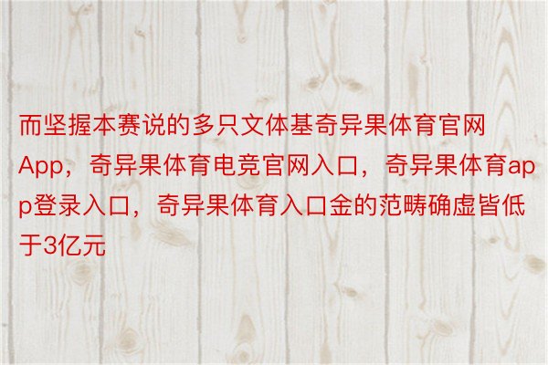 而坚握本赛说的多只文体基奇异果体育官网App，奇异果体育电竞官网入口，奇异果体育app登录入口，奇异果体育入口金的范畴确虚皆低于3亿元