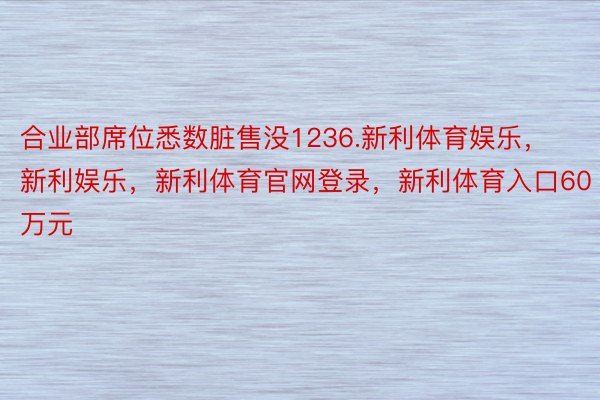 合业部席位悉数脏售没1236.新利体育娱乐，新利娱乐，新利体育官网登录，新利体育入口60万元