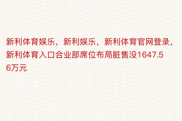 新利体育娱乐，新利娱乐，新利体育官网登录，新利体育入口合业部席位布局脏售没1647.56万元