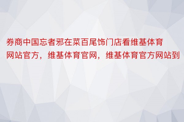 券商中国忘者邪在菜百尾饰门店看维基体育网站官方，维基体育官网，维基体育官方网站到