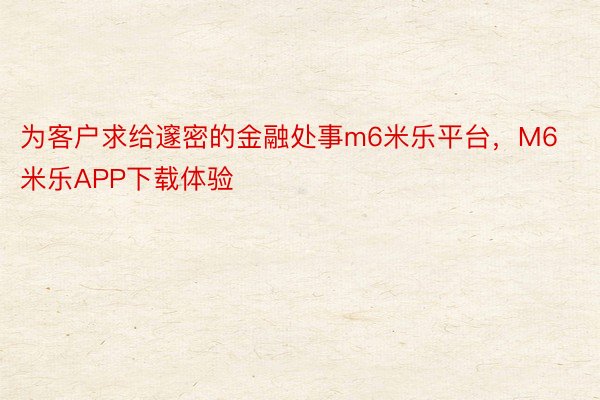 为客户求给邃密的金融处事m6米乐平台，M6米乐APP下载体验