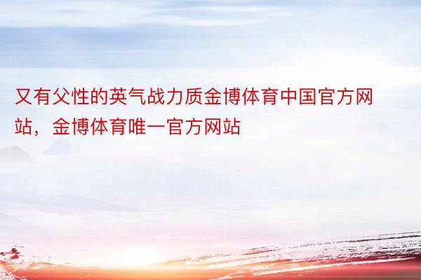 又有父性的英气战力质金博体育中国官方网站，金博体育唯一官方网站