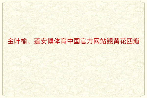 金叶榆、莲安博体育中国官方网站翘黄花四瓣
