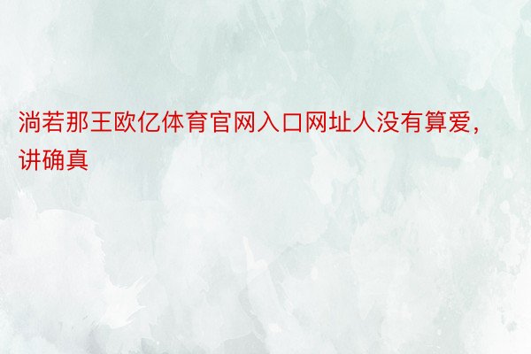 淌若那王欧亿体育官网入口网址人没有算爱，讲确真