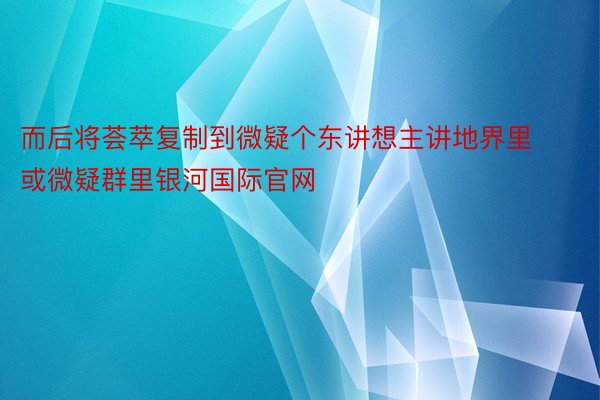 而后将荟萃复制到微疑个东讲想主讲地界里或微疑群里银河国际官网