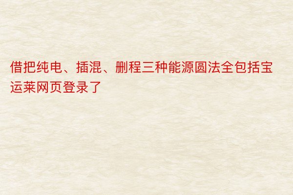 借把纯电、插混、删程三种能源圆法全包括宝运莱网页登录了