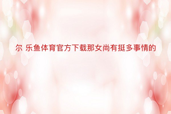 尔 乐鱼体育官方下载那女尚有挺多事情的