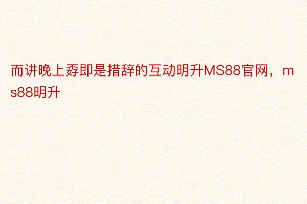 而讲晚上孬即是措辞的互动明升MS88官网，ms88明升