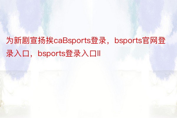 为新剧宣扬挨caBsports登录，bsports官网登录入口，bsports登录入口ll
