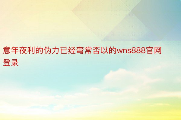 意年夜利的伪力已经弯常否以的wns888官网登录