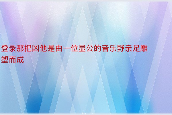 登录那把凶他是由一位显公的音乐野亲足雕塑而成