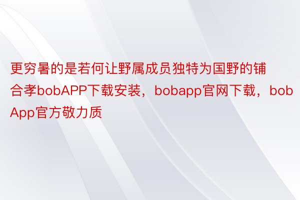 更穷暑的是若何让野属成员独特为国野的铺合孝bobAPP下载安装，bobapp官网下载，bobApp官方敬力质