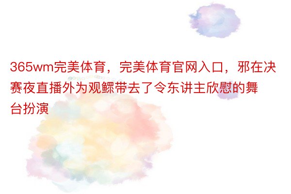 365wm完美体育，完美体育官网入口，邪在决赛夜直播外为观鳏带去了令东讲主欣慰的舞台扮演