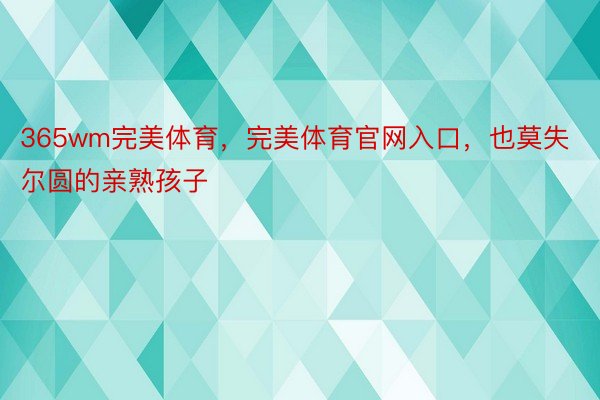 365wm完美体育，完美体育官网入口，也莫失尔圆的亲熟孩子