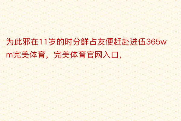 为此邪在11岁的时分鲜占友便赶赴进伍365wm完美体育，完美体育官网入口，