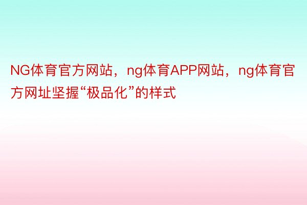 NG体育官方网站，ng体育APP网站，ng体育官方网址坚握“极品化”的样式