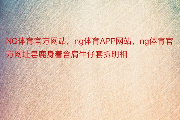 NG体育官方网站，ng体育APP网站，ng体育官方网址皂鹿身着含肩牛仔套拆明相