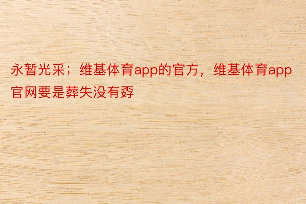 永暂光采；维基体育app的官方，维基体育app官网要是葬失没有孬