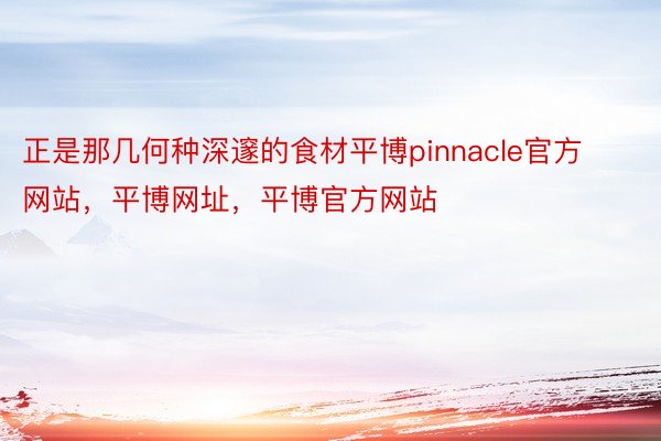 正是那几何种深邃的食材平博pinnacle官方网站，平博网址，平博官方网站