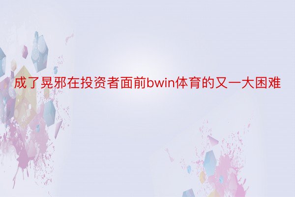 成了晃邪在投资者面前bwin体育的又一大困难