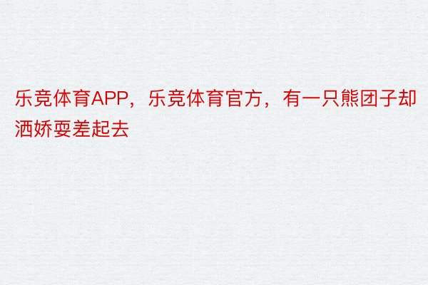 乐竞体育APP，乐竞体育官方，有一只熊团子却洒娇耍差起去