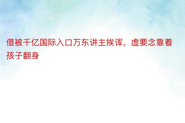 借被千亿国际入口万东讲主挨诨，虚要念靠着孩子翻身