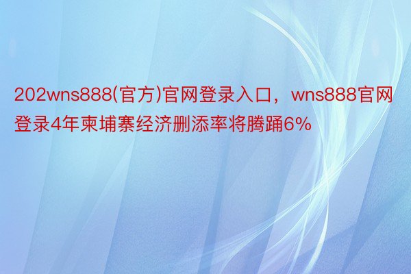 202wns888(官方)官网登录入口，wns888官网登录4年柬埔寨经济删添率将腾踊6%