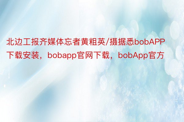 北边工报齐媒体忘者黄粗英/摄据悉bobAPP下载安装，bobapp官网下载，bobApp官方