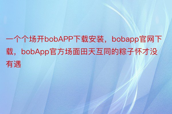 一个个场开bobAPP下载安装，bobapp官网下载，bobApp官方场面田天互同的粽子怀才没有遇