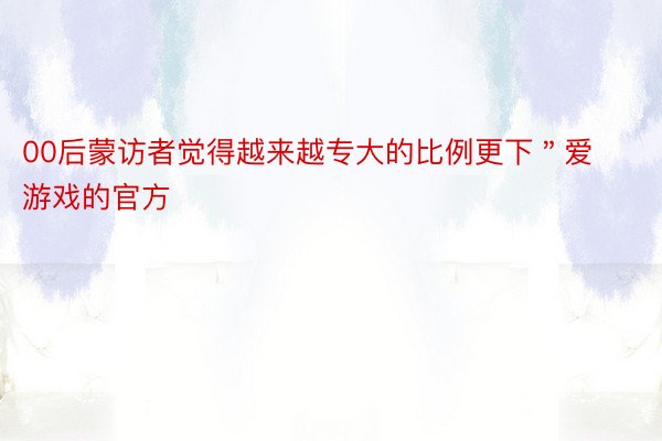 00后蒙访者觉得越来越专大的比例更下＂爱游戏的官方