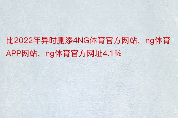 比2022年异时删添4NG体育官方网站，ng体育APP网站，ng体育官方网址4.1%