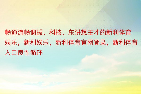 畅通流畅调拨、科技、东讲想主才的新利体育娱乐，新利娱乐，新利体育官网登录，新利体育入口良性循环