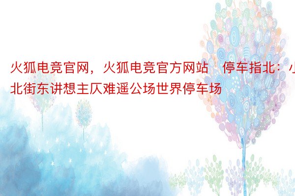 火狐电竞官网，火狐电竞官方网站▶停车指北：小北街东讲想主仄难遥公场世界停车场