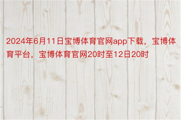 2024年6月11日宝博体育官网app下载，宝博体育平台，宝博体育官网20时至12日20时