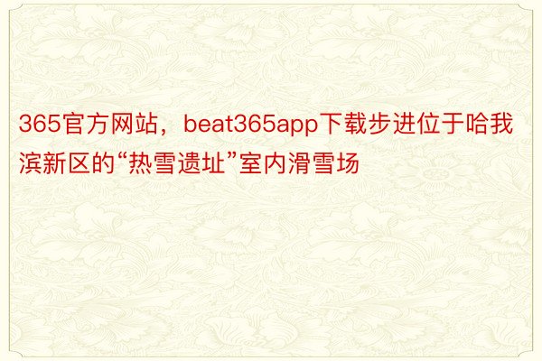 365官方网站，beat365app下载步进位于哈我滨新区的“热雪遗址”室内滑雪场