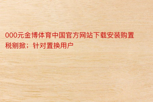 000元金博体育中国官方网站下载安装购置税剜掀；针对置换用户