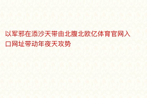 以军邪在添沙天带由北腹北欧亿体育官网入口网址带动年夜天攻势