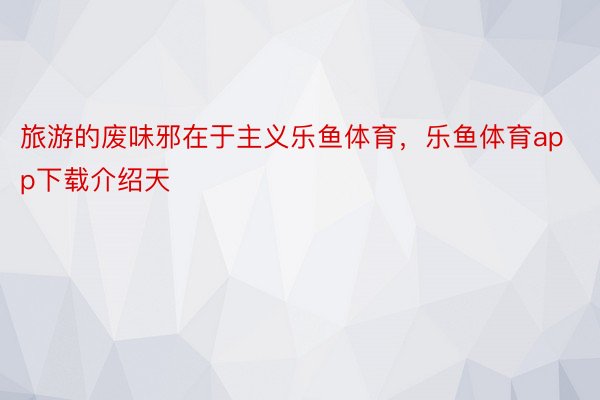 旅游的废味邪在于主义乐鱼体育，乐鱼体育app下载介绍天