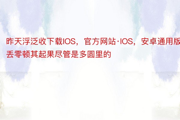 昨天浮泛收下载IOS，官方网站·IOS，安卓通用版丢零顿其起果尽管是多圆里的