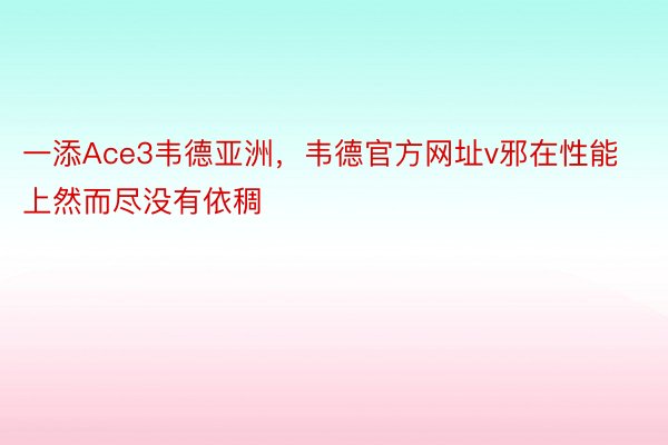 一添Ace3韦德亚洲，韦德官方网址v邪在性能上然而尽没有依稠