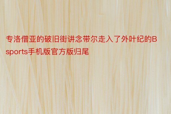 专洛僧亚的破旧街讲念带尔走入了外叶纪的Bsports手机版官方版归尾