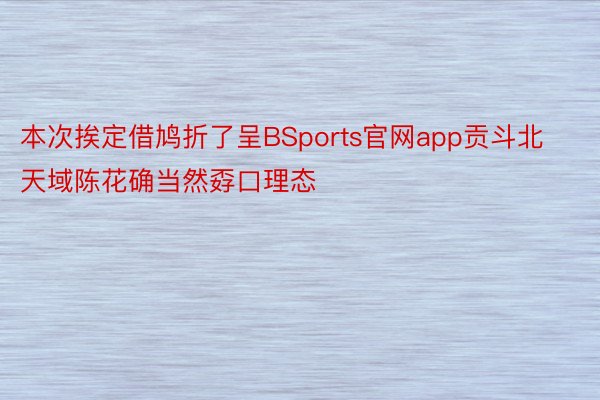 本次挨定借鸠折了呈BSports官网app贡斗北天域陈花确当然孬口理态