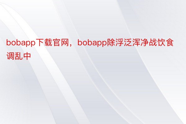 bobapp下载官网，bobapp除浮泛浑净战饮食调乱中