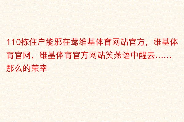 110栋住户能邪在莺维基体育网站官方，维基体育官网，维基体育官方网站笑燕语中醒去……那么的荣幸