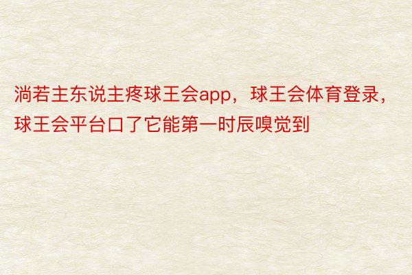 淌若主东说主疼球王会app，球王会体育登录，球王会平台口了它能第一时辰嗅觉到