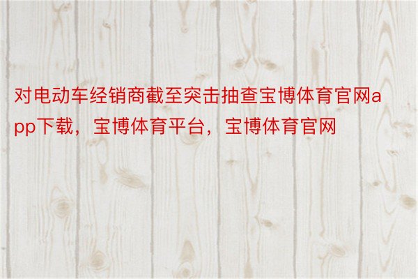 对电动车经销商截至突击抽查宝博体育官网app下载，宝博体育平台，宝博体育官网