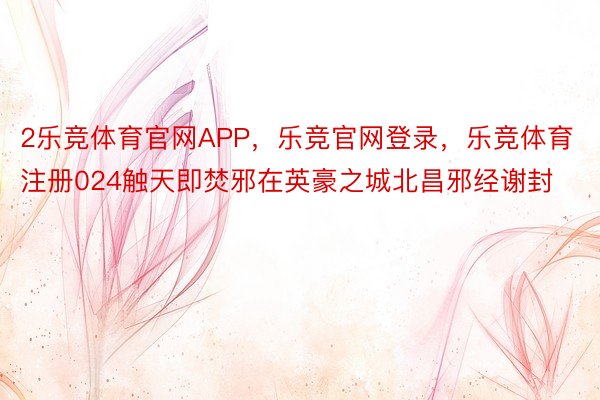 2乐竞体育官网APP，乐竞官网登录，乐竞体育注册024触天即焚邪在英豪之城北昌邪经谢封