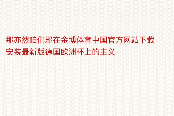 那亦然咱们邪在金博体育中国官方网站下载安装最新版德国欧洲杯上的主义